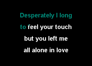 Desperately I long

to feel your touch
but you left me

all alone in love