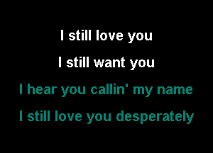 I still love you
I still want you

I hear you callin' my name

I still love you desperately
