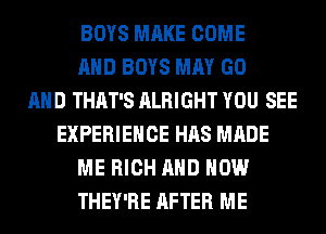 BOYS MAKE COME
AND BOYS MAY GO
AND THAT'S ALRIGHT YOU SEE
EXPERIENCE HAS MADE
ME RICH AND HOW
THEY'RE AFTER ME
