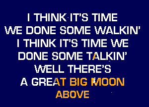 I THINK-ITS TIME
WE DONE SOME WALKIN'
I THINK ITS TIME WE
DONE SOME TALKIN'
WELL THERE'S

AGREAT BIG MOON
ABOVE
