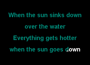 When the sun sinks down
over the water

Everything gets hotter

when the sun goes down