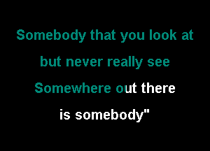 Somebody that you look at
but never really see

Somewhere out there

is somebody