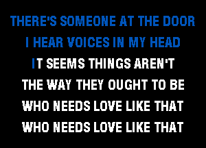 THERE'S SOMEONE AT THE DOOR
I HEAR VOICES IN MY HEAD
IT SEEMS THINGS AREN'T
THE WAY THEY OUGHT TO BE
WHO NEEDS LOVE LIKE THAT
WHO NEEDS LOVE LIKE THAT