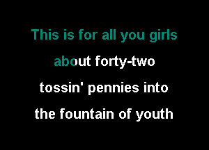 This is for all you girls
about forty-two

tossin' pennies into

the fountain of youth
