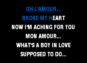 DH L'AMOUR...
BROKE MY HEART
HOW I'M AOHING FOR YOU
MON AMOUR...
WHAT'S A BOY IN LOVE
SUPPOSED TO DO...