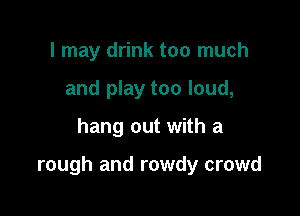 I may drink too much
and play too loud,

hang out with a

rough and rowdy crowd
