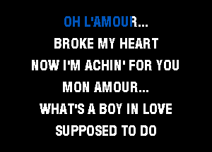 DH L'AMOUR...
BROKE MY HEART
HOW I'M ACHIN' FOR YOU
MON AMOUR...
WHAT'S A BOY IN LOVE
SUPPOSED TO DO