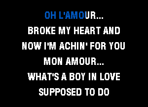 DH L'AMOUR...
BROKE MY HEART MID
HOW I'M ACHIN' FOR YOU
MON AMOUR...
WHAT'S A BOY IN LOVE
SUPPOSED TO DO