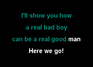 I'll show you how

a real bad boy

can be a real good man

Here we go!