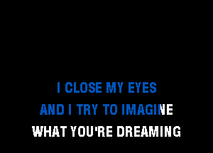 I CLOSE MY EYES
AND I TRY TO IMAGINE
WHAT YOU'RE DREAMIHG