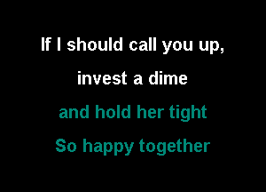 If I should call you up,
invest a dime
and hold her tight

So happy together