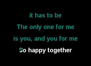 it has to be
The only one for me

is you, and you for me

So happy together