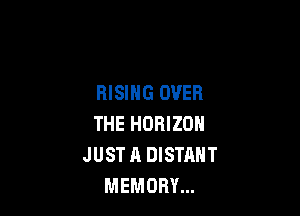 RISING OVER

THE HORIZON
JUST A DISTANT
MEMORY...