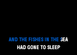 AND THE FISHES IN THE SEA
HAD GONE TO SLEEP