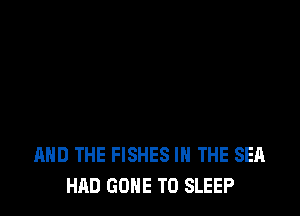 AND THE FISHES IN THE SEA
HAD GONE TO SLEEP