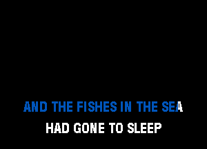 AND THE FISHES IN THE SEA
HAD GONE TO SLEEP