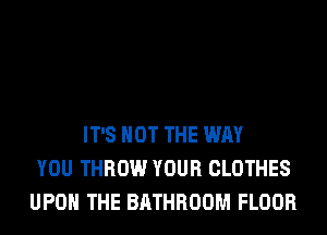 IT'S NOT THE WAY
YOU THROW YOUR CLOTHES
UPON THE BATHROOM FLOOR