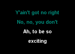 Y'ain't got no right

No, no, you don't
Ah, to be so

exciting