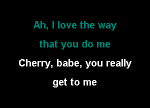 Ah, I love the way

that you do me

Cherry, babe, you really

get to me