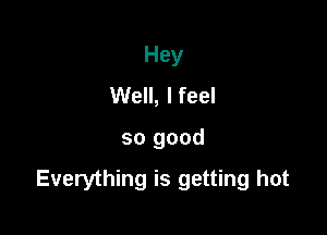 Hey
Well, I feel

so good

Everything is getting hot