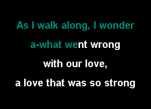 As I walk along, I wonder
a-what went wrong

with our love,

a love that was so strong