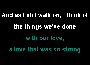 And as I still walk on, I think of
the things we've done

with our love,

a love that was so strong