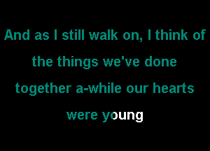 And as I still walk on, I think of
the things we've done
together a-while our hearts

were young