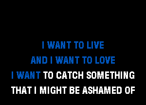 I WANT TO LIVE
MID I WANT TO LOVE
I WANT TO CATCH SOMETHING
THAT I MIGHT BE ASHAMED 0F