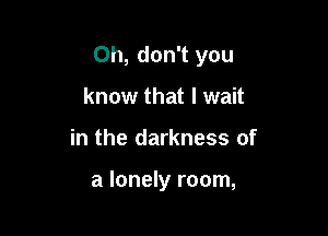 Oh, don't you

know that I wait
in the darkness of

a lonely room,