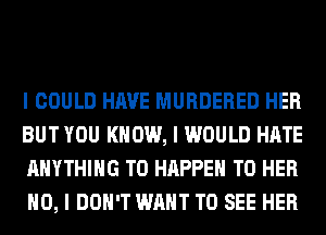 I COULD HAVE MURDERED HER
BUT YOU KNOW, I WOULD HATE
ANYTHING T0 HAPPEN T0 HER
NO, I DON'T WANT TO SEE HER