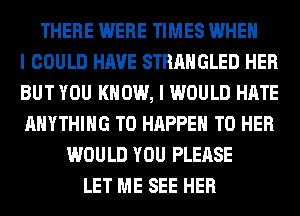 THERE WERE TIMES WHEN
I COULD HAVE STRAHGLED HER
BUT YOU KNOW, I WOULD HATE
ANYTHING T0 HAPPEN T0 HER
WOULD YOU PLEASE
LET ME SEE HER