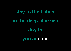 Joy to the fishes

in the deep blue sea

Joyto

you and me