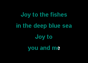 Joy to the fishes

in the deep blue sea

Joyto

you and me