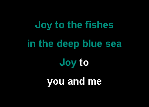 Joy to the fishes

in the deep blue sea

Joyto

you and me