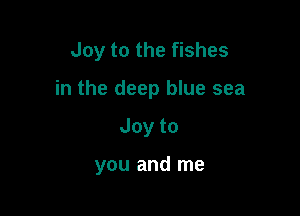 Joy to the fishes

in the deep blue sea

Joyto

you and me