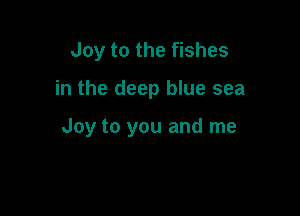 Joy to the fishes

in the deep blue sea

Joy to you and me