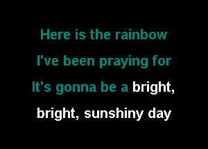 Here is the rainbow

I've been praying for

It's gonna be a bright,

bright, sunshiny day