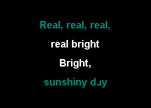 Real, real, real,
real bright
Bright,

sunshiny day