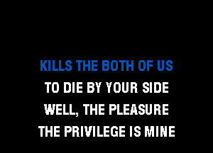 KILLS THE BOTH OF US
TO DIE BY YOUR SIDE
WELL, THE PLEASURE

THE PBIVILEGE IS MINE l