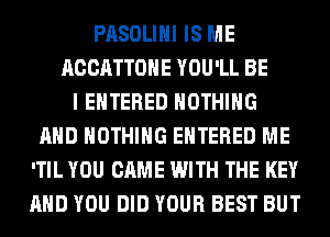 PASOLIHI IS ME
ACCATTOHE YOU'LL BE
I ENTERED NOTHING
AND NOTHING ENTERED ME
'TIL YOU CAME WITH THE KEY
AND YOU DID YOUR BEST BUT