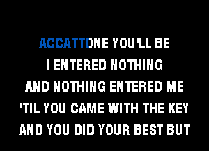 ACCATTOHE YOU'LL BE
I ENTERED NOTHING
AND NOTHING ENTERED ME
'TIL YOU CAME WITH THE KEY
AND YOU DID YOUR BEST BUT
