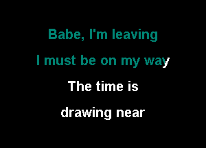 Babe, I'm leaving
I must be on my way

The time is

drawing near