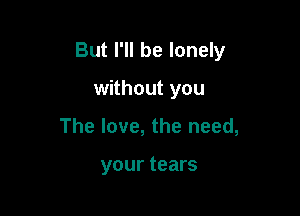 But I'll be lonely

without you
The love, the need,

your tears