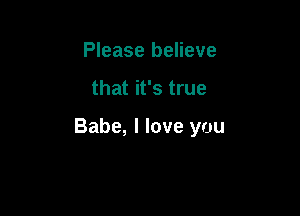 Please believe

that it's true

Babe, I love you