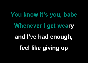 You know it's you, babe

Whenever I get weary

and I've had enough,

feel like giving up