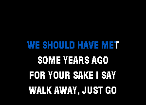 WE SHOULD HAVE MET
SOME YEARS AGO
FOR YOUR SAKE I SAY

WALK AWAY, JUST GO l