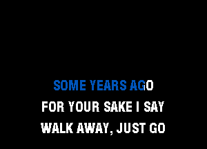SOME YEARS AGO
FOR YOUR SAKE I SAY
WALK AWAY, JUST GO