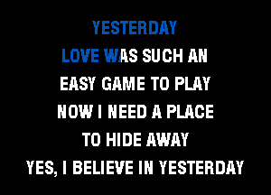 YESTERDAY
LOVE WAS SUCH AH
EASY GAME TO PLAY
HOW I NEED A PLACE
TO HIDE AWAY
YES, I BELIEVE IN YESTERDAY