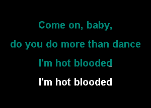 Come on, baby,

do you do more than dance

I'm hot blooded
I'm hot blooded
