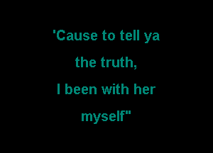 'Cause to tell ya

the truth,
I been with her

myself